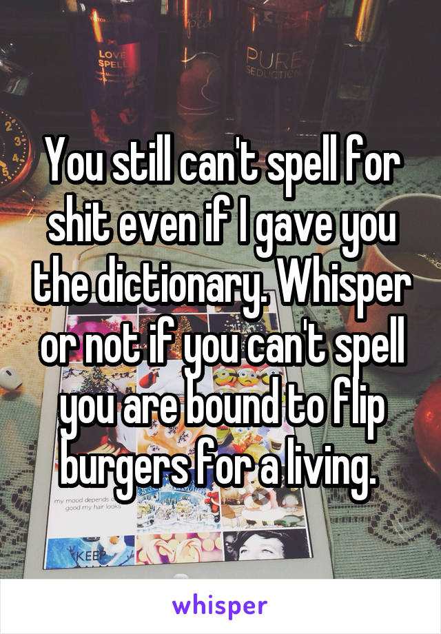 You still can't spell for shit even if I gave you the dictionary. Whisper or not if you can't spell you are bound to flip burgers for a living. 