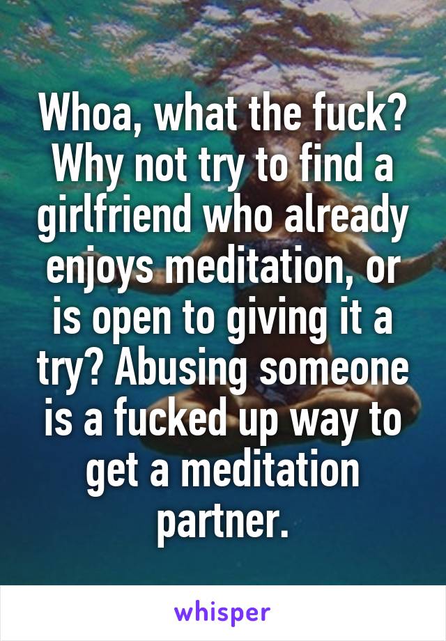 Whoa, what the fuck? Why not try to find a girlfriend who already enjoys meditation, or is open to giving it a try? Abusing someone is a fucked up way to get a meditation partner.