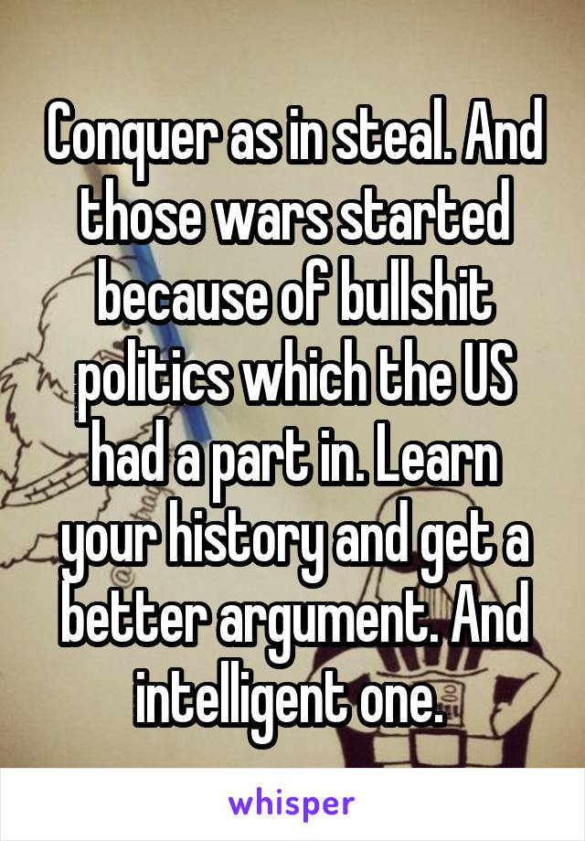 Conquer as in steal. And those wars started because of bullshit politics which the US had a part in. Learn your history and get a better argument. And intelligent one. 