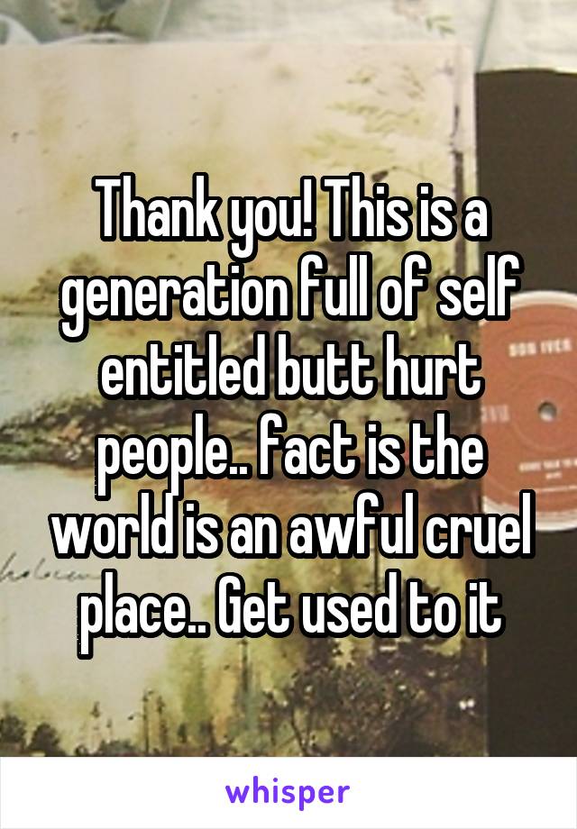 Thank you! This is a generation full of self entitled butt hurt people.. fact is the world is an awful cruel place.. Get used to it