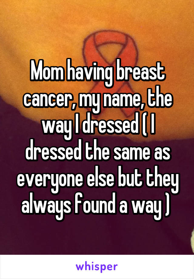 Mom having breast cancer, my name, the way I dressed ( I dressed the same as everyone else but they always found a way ) 