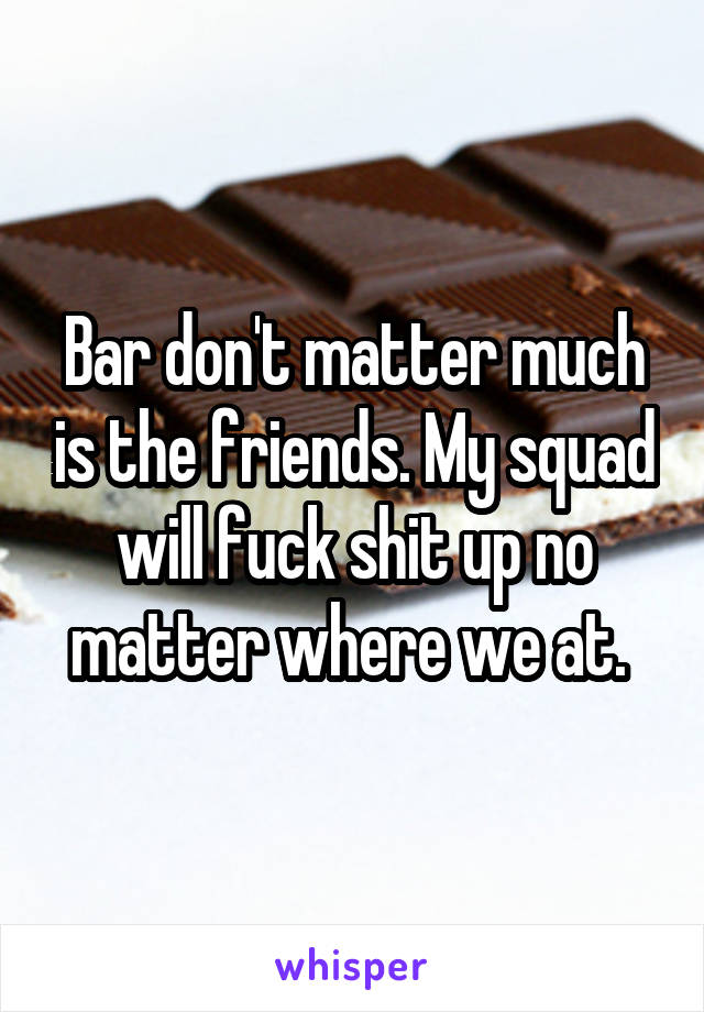 Bar don't matter much is the friends. My squad will fuck shit up no matter where we at. 