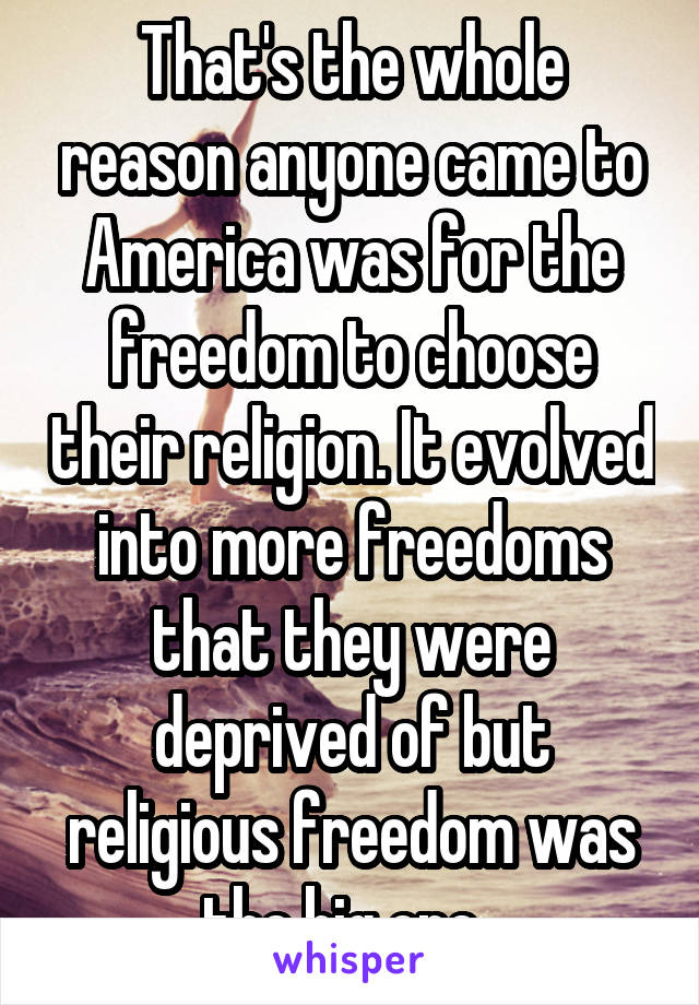 That's the whole reason anyone came to America was for the freedom to choose their religion. It evolved into more freedoms that they were deprived of but religious freedom was the big one. 