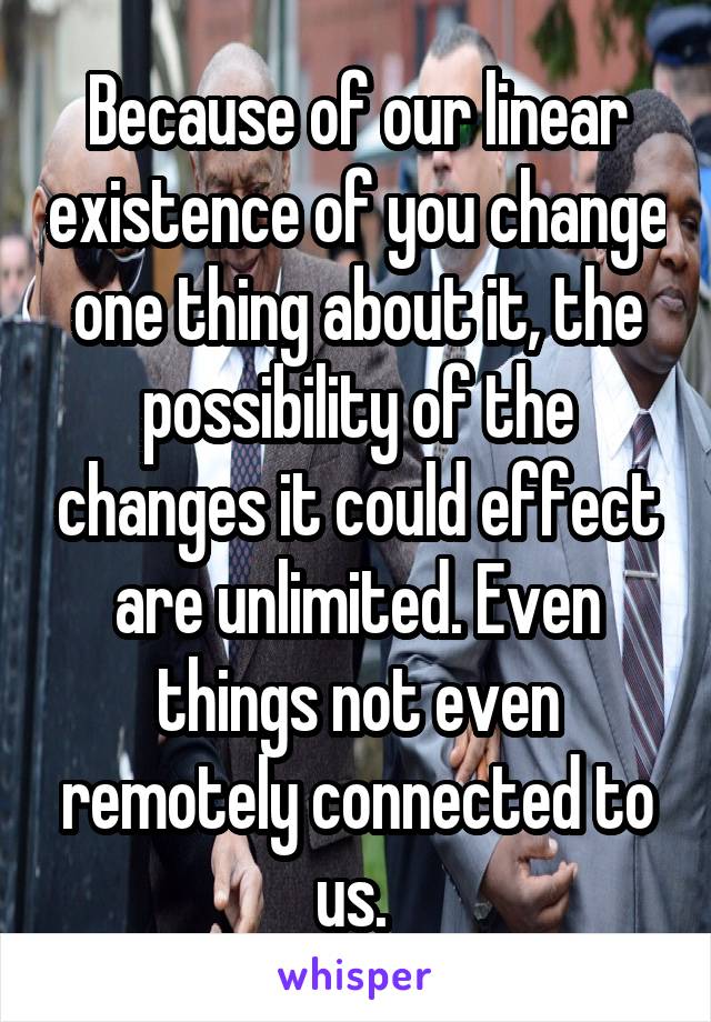 Because of our linear existence of you change one thing about it, the possibility of the changes it could effect are unlimited. Even things not even remotely connected to us. 