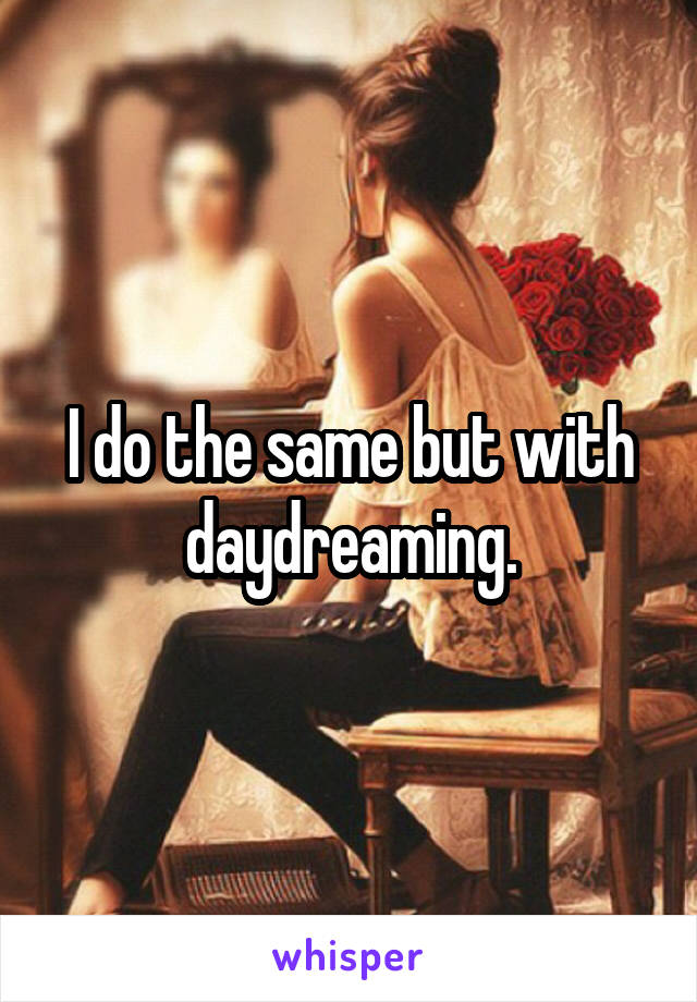 I do the same but with daydreaming.