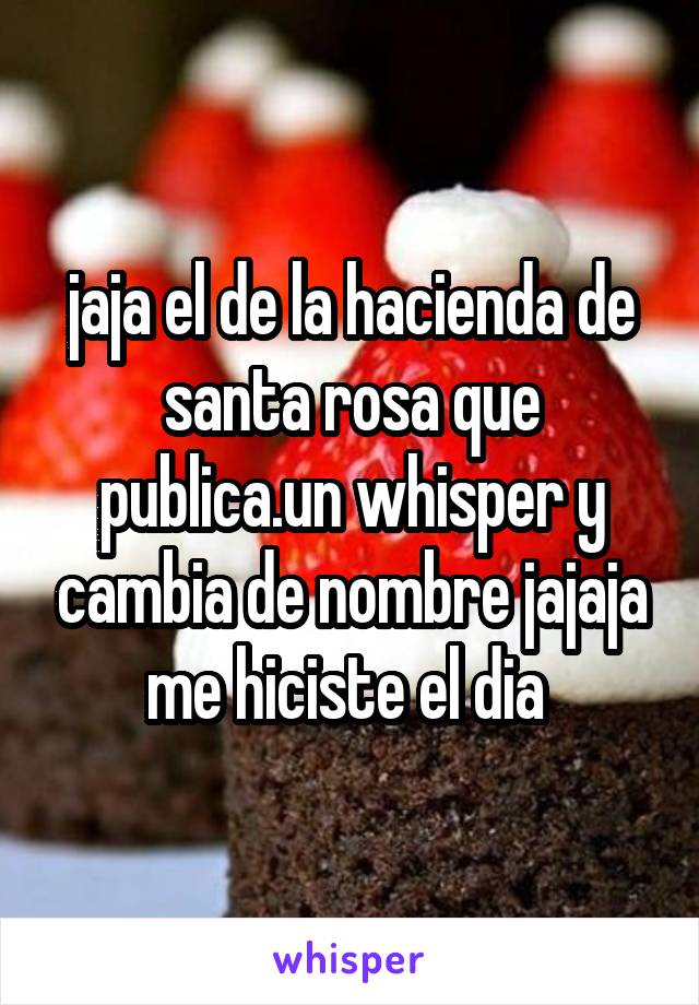 jaja el de la hacienda de santa rosa que publica.un whisper y cambia de nombre jajaja
me hiciste el dia 