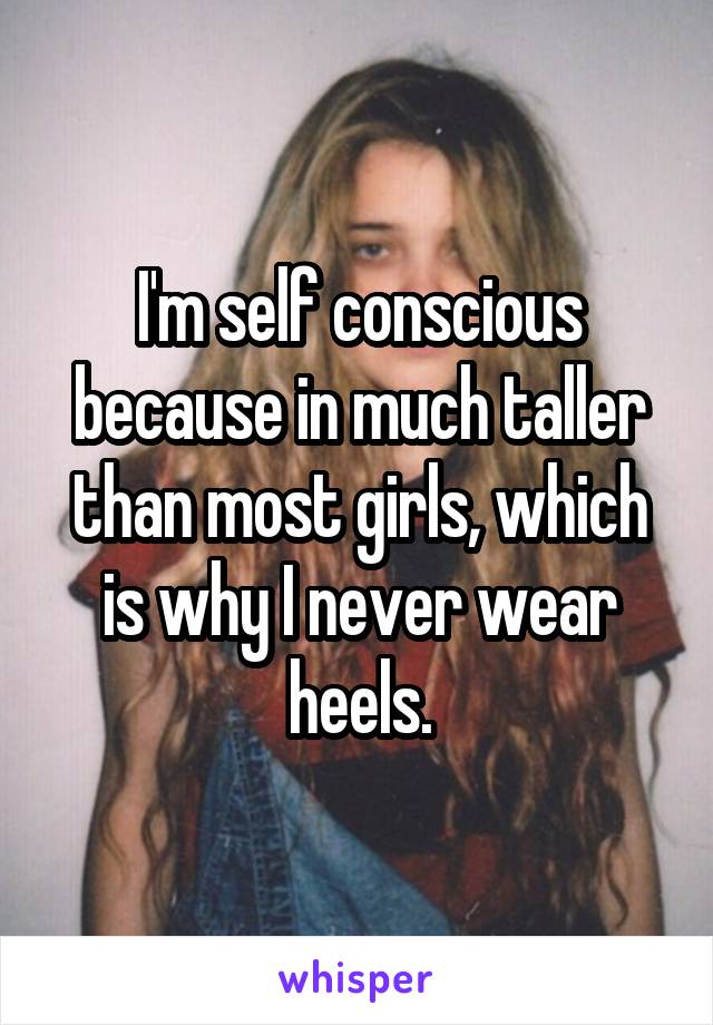 I'm self conscious because in much taller than most girls, which is why I never wear heels.