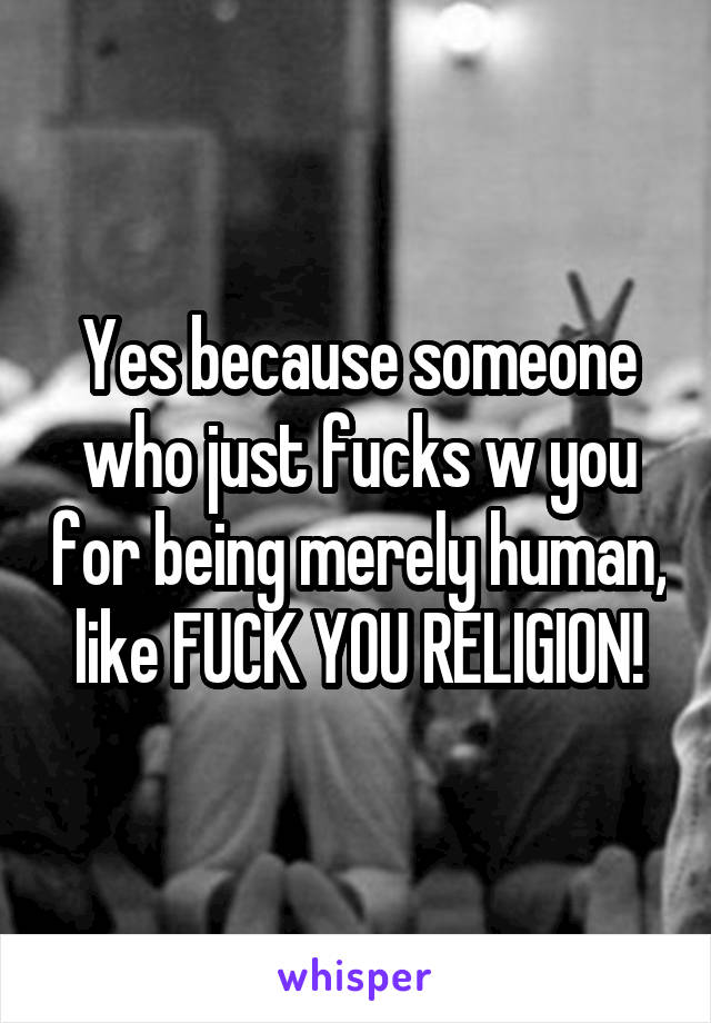 Yes because someone who just fucks w you for being merely human, like FUCK YOU RELIGION!