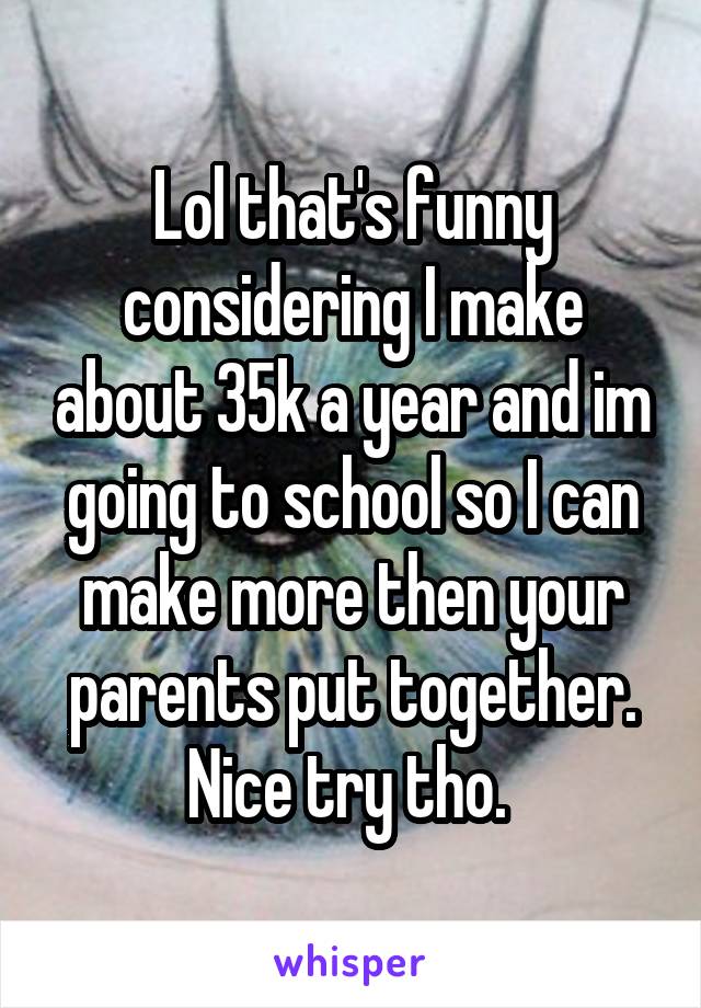 Lol that's funny considering I make about 35k a year and im going to school so I can make more then your parents put together. Nice try tho. 