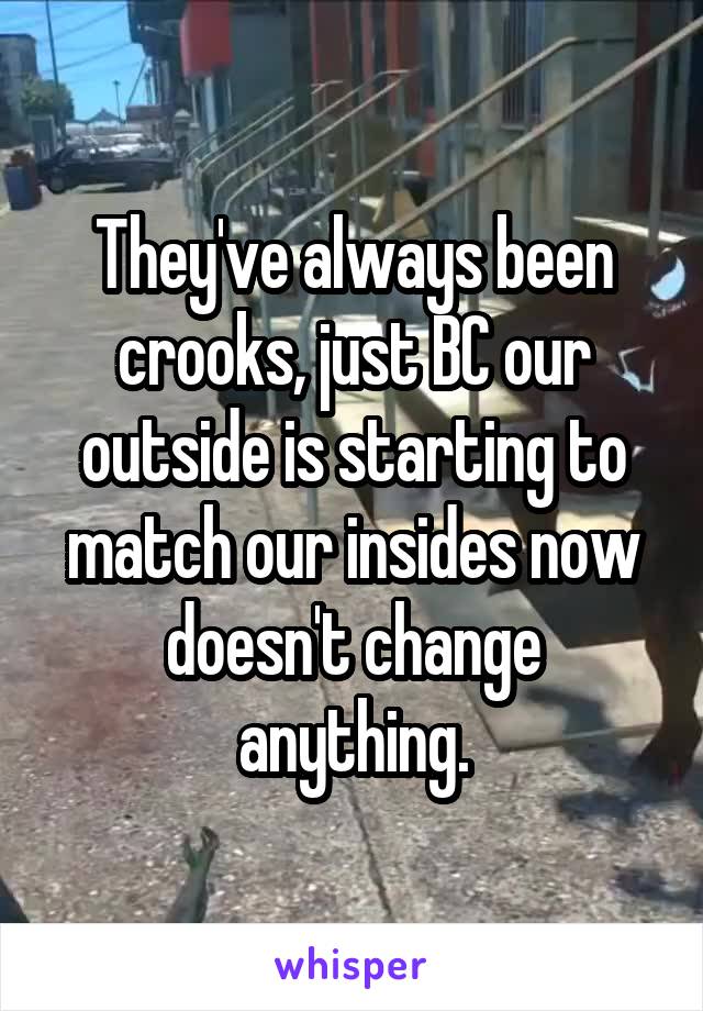 They've always been crooks, just BC our outside is starting to match our insides now doesn't change anything.