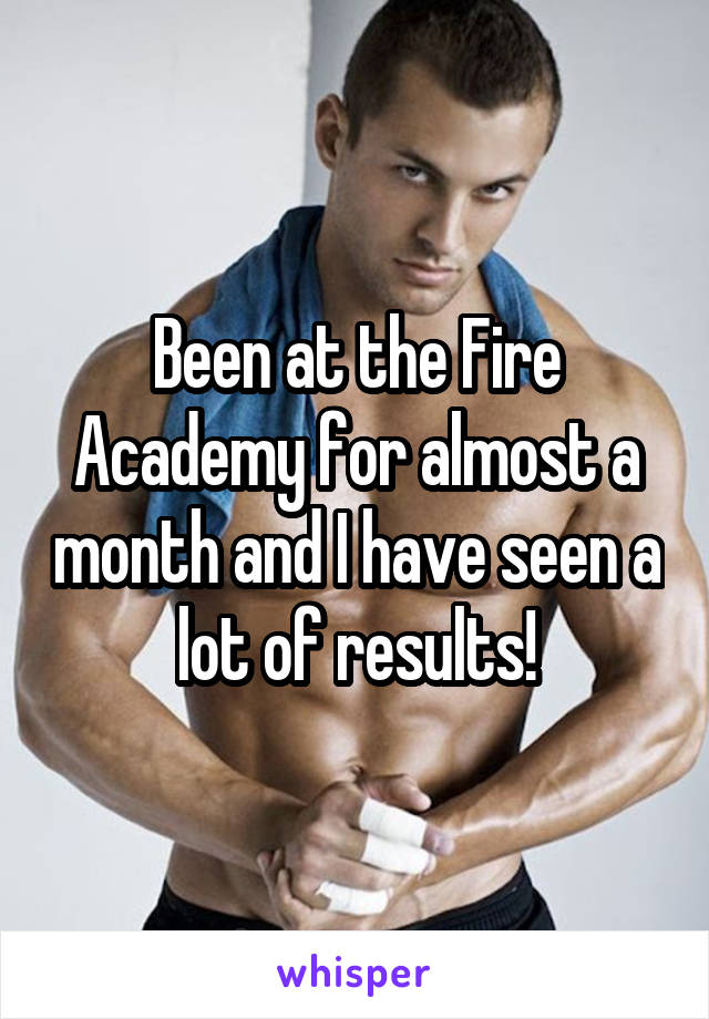 Been at the Fire Academy for almost a month and I have seen a lot of results!