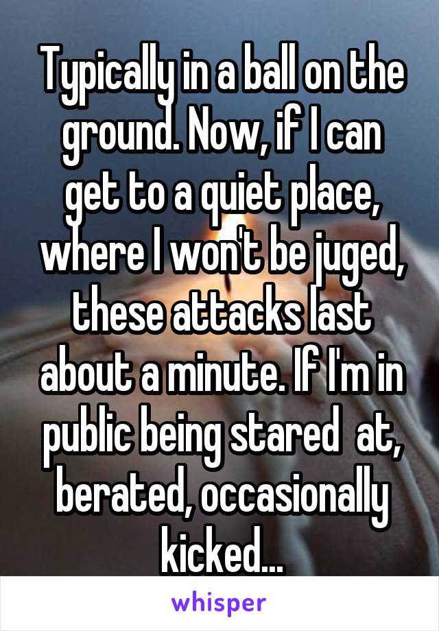 Typically in a ball on the ground. Now, if I can get to a quiet place, where I won't be juged, these attacks last about a minute. If I'm in public being stared  at, berated, occasionally kicked...