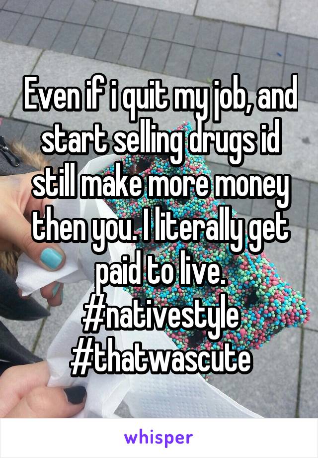 Even if i quit my job, and start selling drugs id still make more money then you. I literally get paid to live. #nativestyle #thatwascute