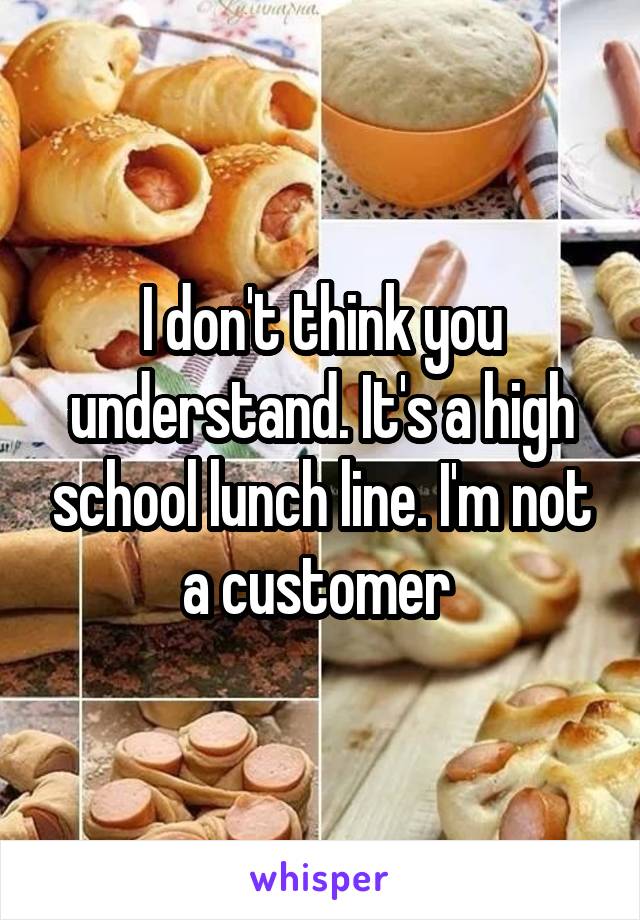 I don't think you understand. It's a high school lunch line. I'm not a customer 