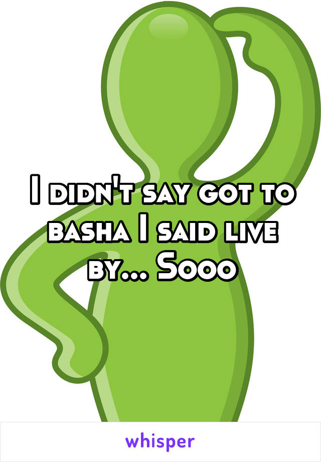 I didn't say got to basha I said live by... Sooo