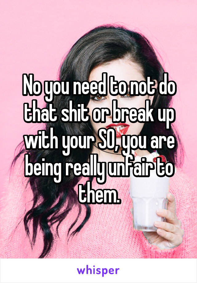 No you need to not do that shit or break up with your SO, you are being really unfair to them.