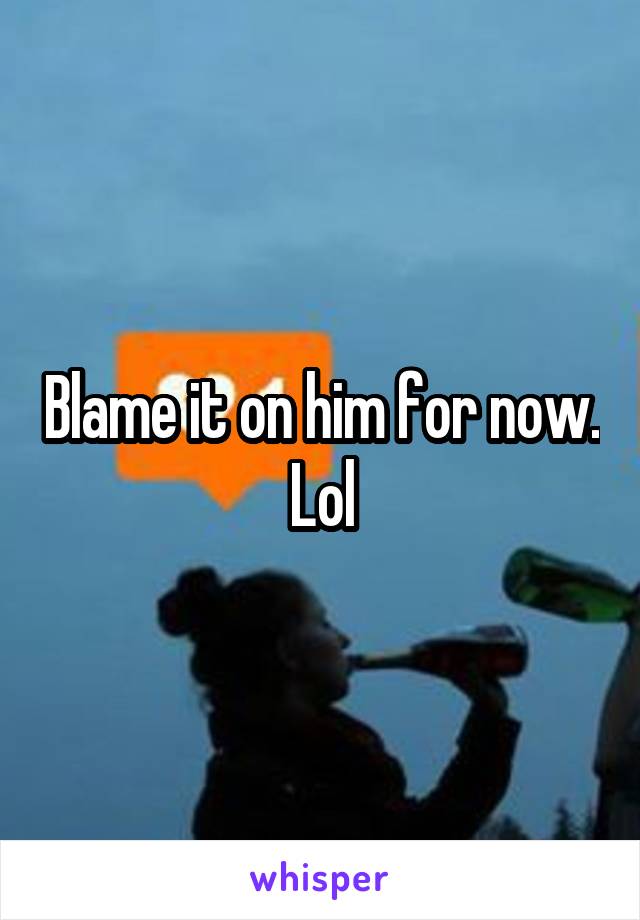 Blame it on him for now. Lol