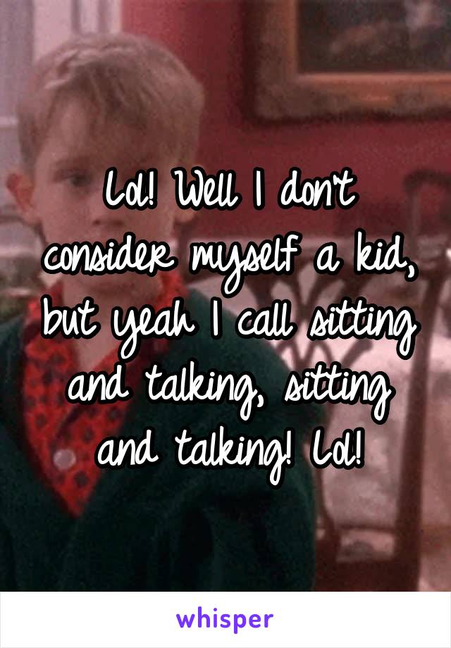 Lol! Well I don't consider myself a kid, but yeah I call sitting and talking, sitting and talking! Lol!