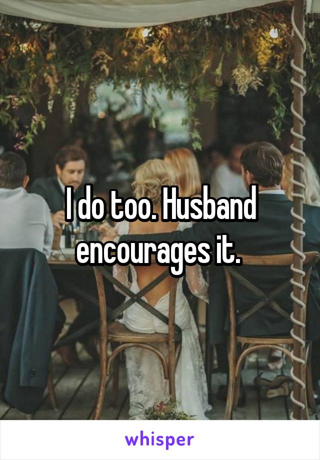 I do too. Husband encourages it. 