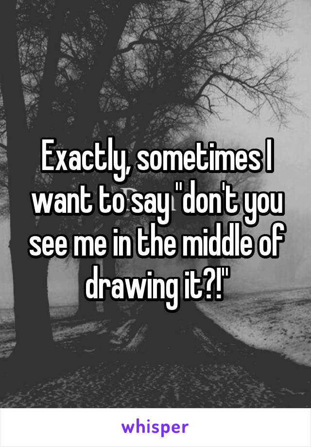 Exactly, sometimes I want to say "don't you see me in the middle of drawing it?!"