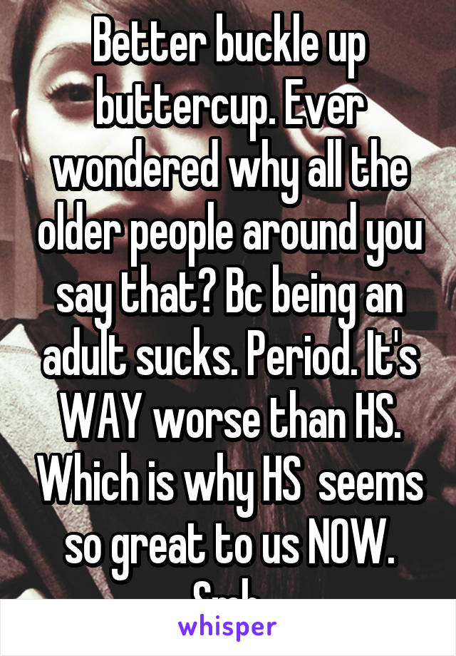 Better buckle up buttercup. Ever wondered why all the older people around you say that? Bc being an adult sucks. Period. It's WAY worse than HS. Which is why HS  seems so great to us NOW. Smh.