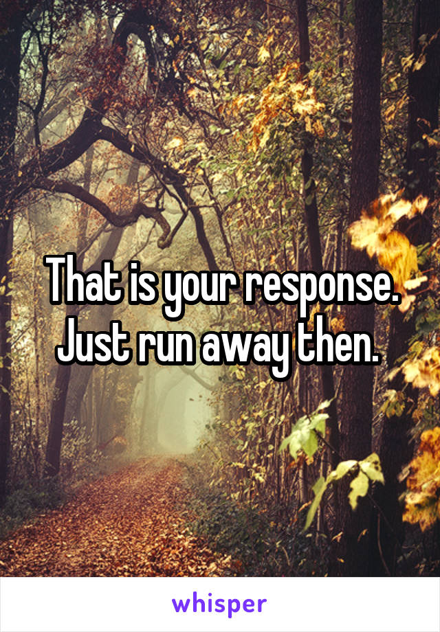 That is your response. Just run away then. 