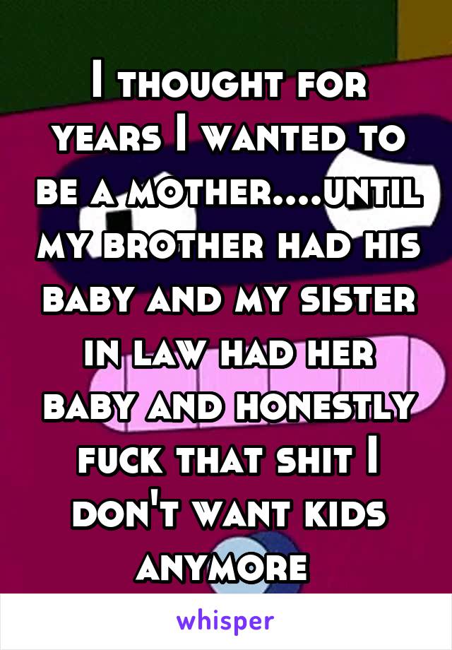 I thought for years I wanted to be a mother....until my brother had his baby and my sister in law had her baby and honestly fuck that shit I don't want kids anymore 