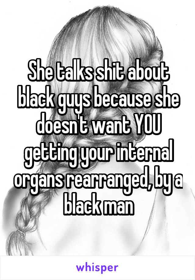 She talks shit about black guys because she doesn't want YOU getting your internal organs rearranged, by a black man