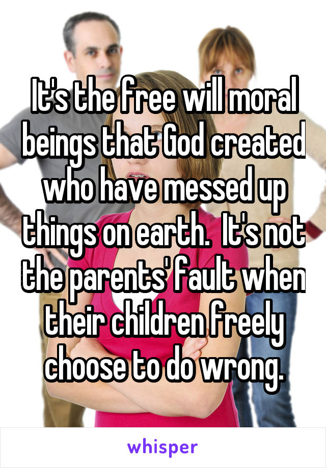 It's the free will moral beings that God created who have messed up things on earth.  It's not the parents' fault when their children freely choose to do wrong.