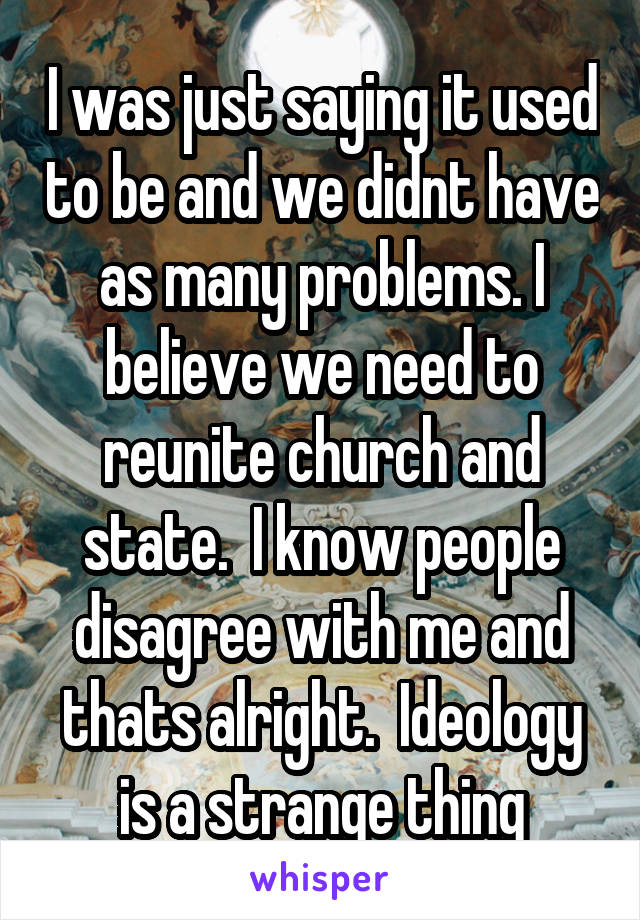 I was just saying it used to be and we didnt have as many problems. I believe we need to reunite church and state.  I know people disagree with me and thats alright.  Ideology is a strange thing