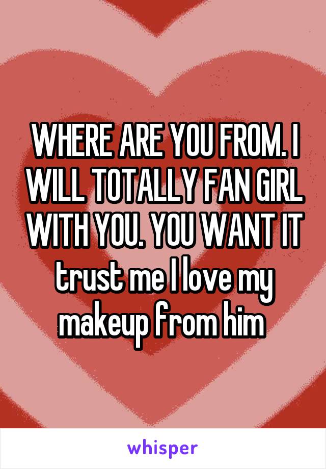 WHERE ARE YOU FROM. I WILL TOTALLY FAN GIRL WITH YOU. YOU WANT IT trust me I love my makeup from him 