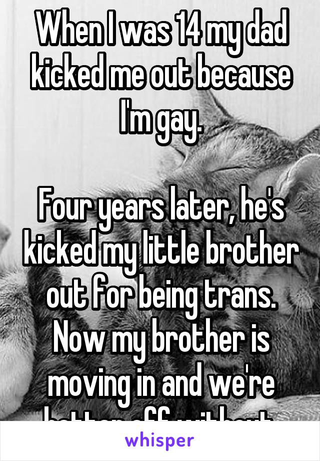 When I was 14 my dad kicked me out because I'm gay.

Four years later, he's kicked my little brother out for being trans. Now my brother is moving in and we're better off without.