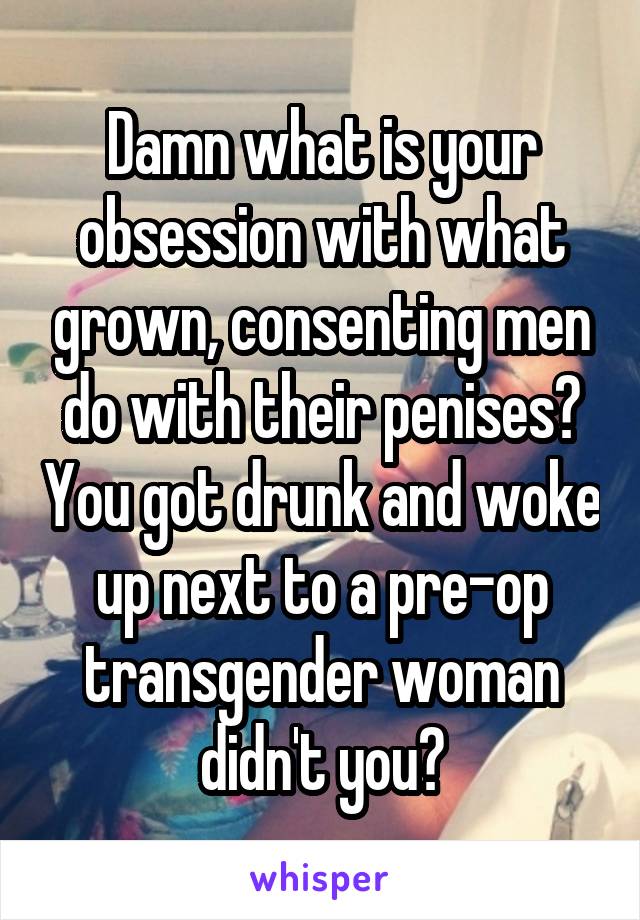 Damn what is your obsession with what grown, consenting men do with their penises? You got drunk and woke up next to a pre-op transgender woman didn't you?