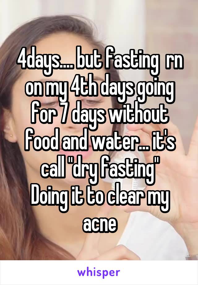 4days.... but fasting  rn on my 4th days going for 7 days without food and water... it's call "dry fasting"
Doing it to clear my acne