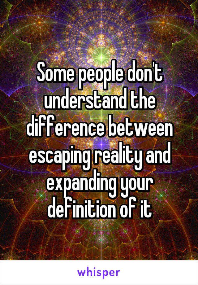 Some people don't understand the difference between escaping reality and expanding your definition of it