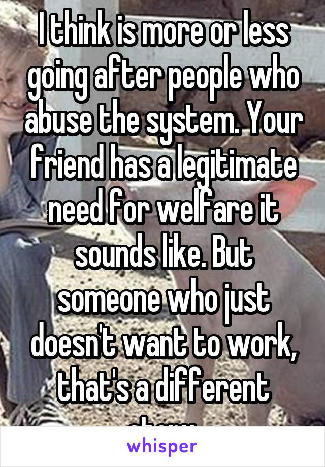 I think is more or less going after people who abuse the system. Your friend has a legitimate need for welfare it sounds like. But someone who just doesn't want to work, that's a different story.