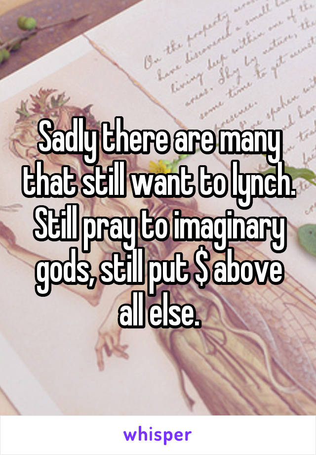 Sadly there are many that still want to lynch. Still pray to imaginary gods, still put $ above all else.