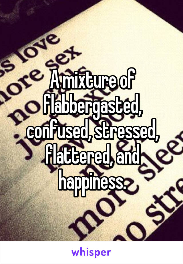 A mixture of flabbergasted, confused, stressed, flattered, and happiness.