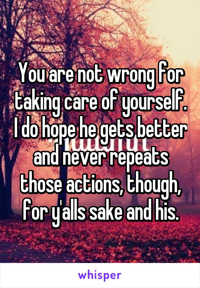 You are not wrong for taking care of yourself. I do hope he gets better and never repeats those actions, though, for y'alls sake and his.