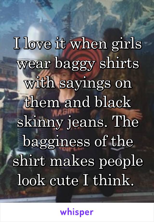 I love it when girls wear baggy shirts with sayings on them and black skinny jeans. The bagginess of the shirt makes people look cute I think. 