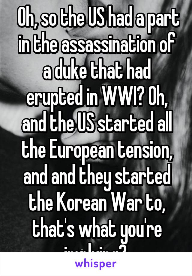  Oh, so the US had a part in the assassination of a duke that had erupted in WWI? Oh, and the US started all the European tension, and and they started the Korean War to, that's what you're implying? 