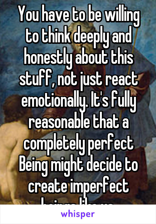 You have to be willing to think deeply and honestly about this stuff, not just react emotionally. It's fully reasonable that a completely perfect Being might decide to create imperfect beings like us.