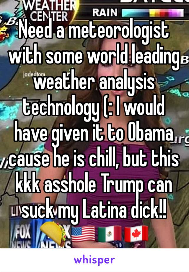 Need a meteorologist with some world leading weather analysis technology (: I would have given it to Obama cause he is chill, but this kkk asshole Trump can suck my Latina dick!! 
🌮 🇺🇸🇲🇽🇨🇦