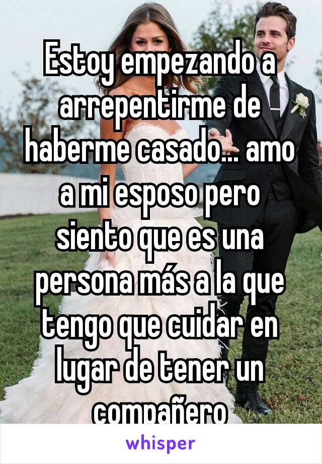 Estoy empezando a arrepentirme de haberme casado... amo a mi esposo pero siento que es una persona más a la que tengo que cuidar en lugar de tener un compañero