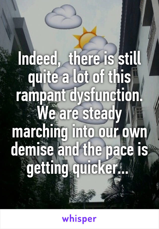 Indeed,  there is still quite a lot of this rampant dysfunction. We are steady marching into our own demise and the pace is getting quicker... 