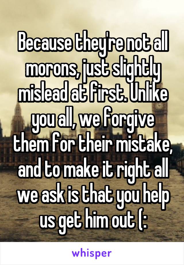 Because they're not all morons, just slightly mislead at first. Unlike you all, we forgive them for their mistake, and to make it right all we ask is that you help us get him out (: