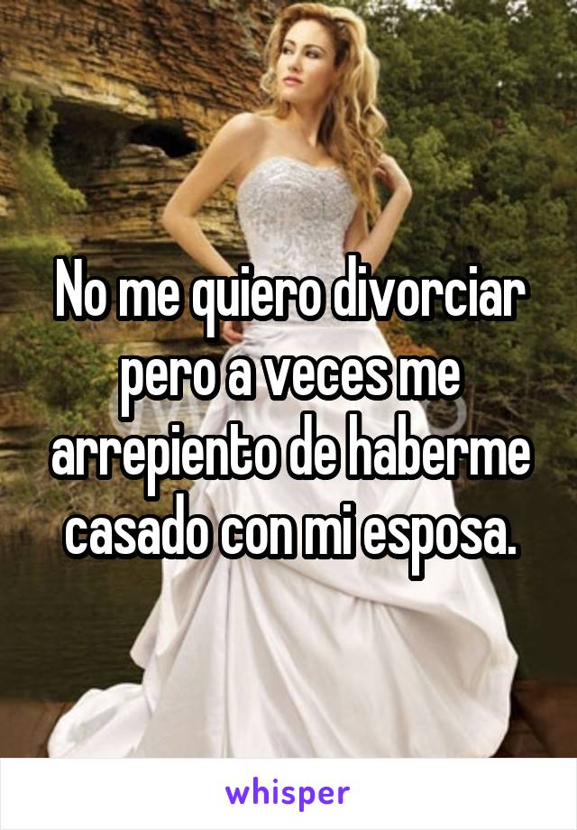 No me quiero divorciar pero a veces me arrepiento de haberme casado con mi esposa.