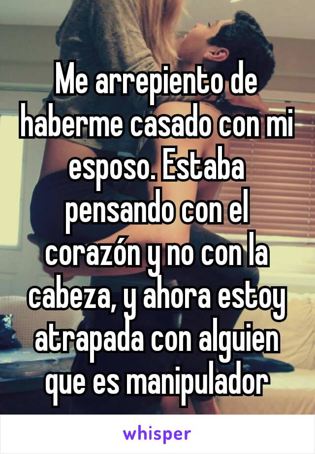 Me arrepiento de haberme casado con mi esposo. Estaba pensando con el corazón y no con la cabeza, y ahora estoy atrapada con alguien que es manipulador