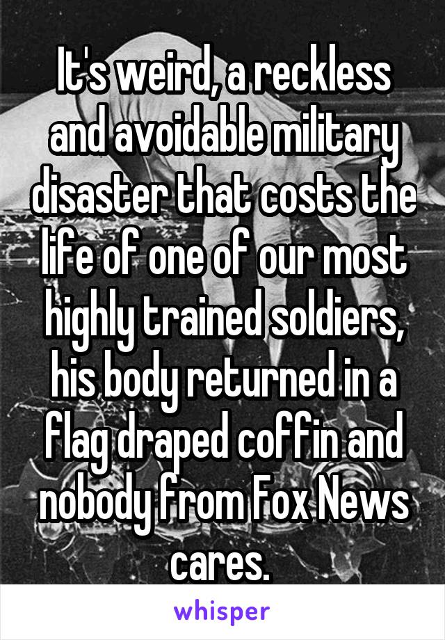 It's weird, a reckless and avoidable military disaster that costs the life of one of our most highly trained soldiers, his body returned in a flag draped coffin and nobody from Fox News cares. 