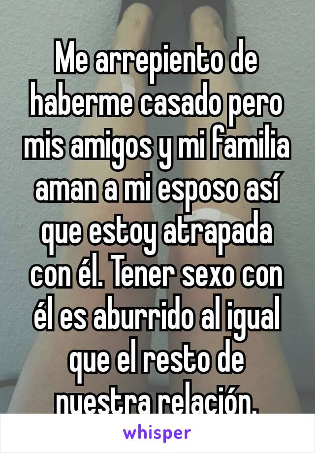 Me arrepiento de haberme casado pero mis amigos y mi familia aman a mi esposo así que estoy atrapada con él. Tener sexo con él es aburrido al igual que el resto de nuestra relación.